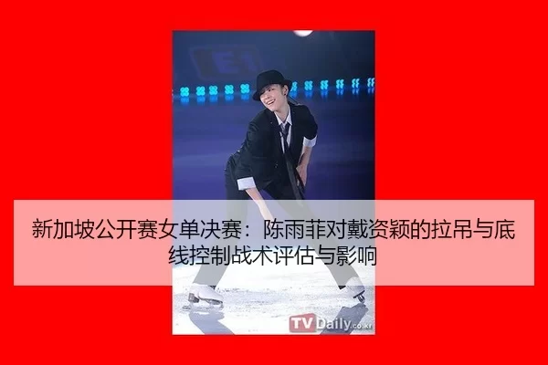 新加坡公开赛女单决赛：陈雨菲对戴资颖的拉吊与底线控制战术评估与影响